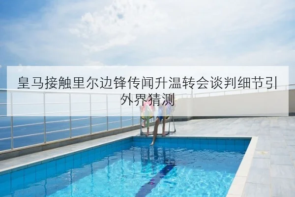 皇马接触里尔边锋传闻升温转会谈判细节引外界猜测